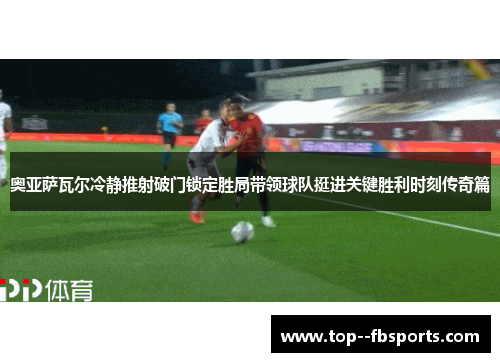 奥亚萨瓦尔冷静推射破门锁定胜局带领球队挺进关键胜利时刻传奇篇 奥亚萨瓦尔冷静推射破门锁定胜局带领球队挺进关键胜利时刻传奇篇
